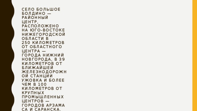 Село Большое Болдино — районный центр, расположено на юго-востоке Нижегородской области в 250 километров от областного центра — города Нижний Новгорода, в 39 километров от ближайшей железнодорожной станции Ужовка и более чем в 100 километров от крупных промышленных центров — городов Арзамаса и Саранска. 