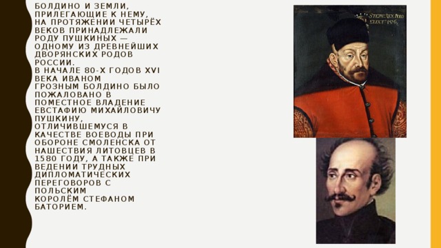 Болдино и земли, прилегающие к нему, на протяжении четырёх веков принадлежали роду Пушкиных — одному из древнейших дворянских родов России.  В начале 80-х годов XVI века Иваном Грозным Болдино было пожаловано в поместное владение Евстафию Михайловичу Пушкину, отличившемуся в качестве воеводы при обороне Смоленска от нашествия литовцев в 1580 году, а также при ведении трудных дипломатических переговоров с польским королём Стефаном Баторием.   