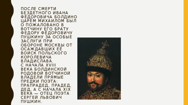 После смерти бездетного Ивана Фёдоровича Болдино царём Михаилом было пожаловано в вотчину его брату Федору Фёдоровичу Пушкину за особые заслуги при обороне Москвы от осаждавших её войск польского королевича Владислава.  С начала XVIII века болдинской родовой вотчиной владели прямые предки поэта: прапрадед, прадед, дед, а с начала XIX века — отец поэта Сергей Львович Пушкин.   