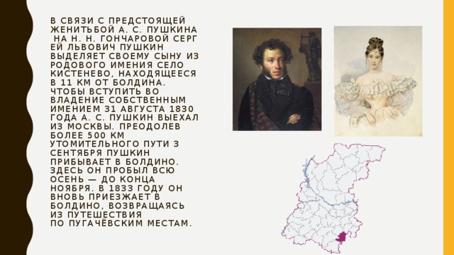 В связи с предстоящей женитьбой А. С. Пушкина на Н. Н. Гончаровой Сергей Львович Пушкин выделяет своему сыну из родового имения село Кистенево, находящееся в 11 км от Болдина. Чтобы вступить во владение собственным имением 31 августа 1830 года А. С. Пушкин выехал из Москвы. Преодолев более 500 км утомительного пути 3 сентября Пушкин прибывает в Болдино. Здесь он пробыл всю осень — до конца ноября. В 1833 году он вновь приезжает в Болдино, возвращаясь из путешествия по пугачёвским местам. 