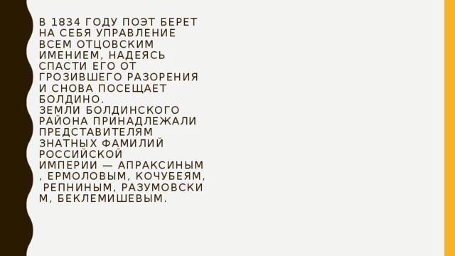 В 1834 году поэт берет на себя управление всем отцовским имением, надеясь спасти его от грозившего разорения и снова посещает Болдино.  Земли Болдинского района принадлежали представителям знатных фамилий Российской империи — Апраксиным, Ермоловым, Кочубеям, Репниным, Разумовским, Беклемишевым.   