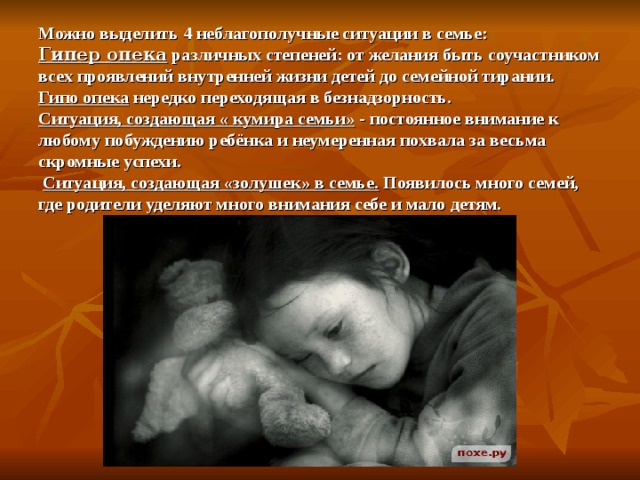 Можно выделить 4 неблагополучные ситуации в семье:  Гипер опека различных степеней: от желания быть соучастником всех проявлений внутренней жизни детей до семейной тирании.  Гипо опека нередко переходящая в безнадзорность.  Ситуация, создающая « кумира семьи» - постоянное внимание к любому побуждению ребёнка и неумеренная похвала за весьма скромные успехи.   Ситуация, создающая «золушек» в семье. Появилось много семей, где родители уделяют много внимания себе и мало детям. 