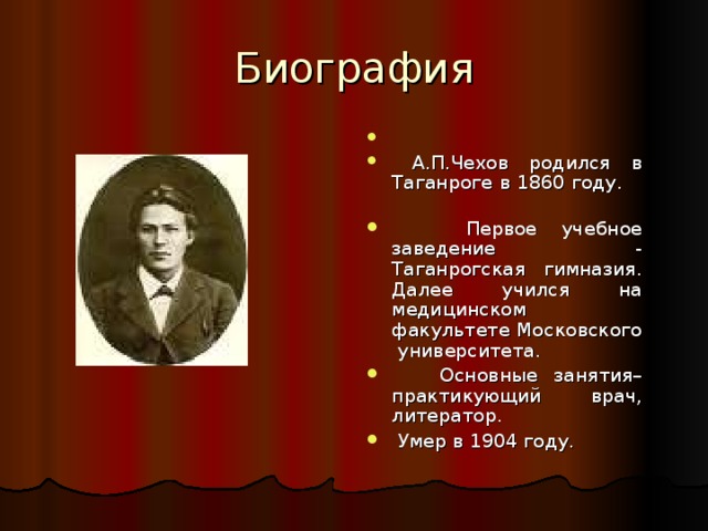 Биография  А.П.Чехов родился в Таганроге в 1860 году.  Первое учебное заведение - Таганрогская гимназия. Далее учился на медицинском факультете Московского университета.  Основные занятия– практикующий врач, литератор.  Умер в 1904 году. 