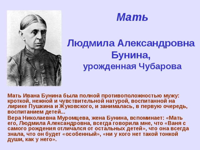 Мать   Людмила Александровна  Бунина,  урожденная Чубарова Мать Ивана Бунина была полной противоположностью мужу: кроткой, нежной и чувствительной натурой, воспитанной на лирике Пушкина и Жуковского, и занималась, в первую очередь, воспитанием детей... Вера Николаевна Муромцева, жена Бунина, вспоминает: «Мать его, Людмила Александровна, всегда говорила мне, что «Ваня с самого рождения отличался от остальных детей», что она всегда знала, что он будет «особенный», «ни у кого нет такой тонкой души, как у него».   