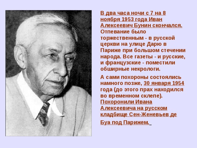 В два часа ночи с 7 на 8 ноября 1953 года Иван Алексеевич Бунин скончался. Отпевание было торжественным - в русской церкви на улице Дарю в Париже при большом стечении народа. Все газеты - и русские, и французские - поместили обширные некрологи. А сами похороны состоялись намного позже, 30 января 1954 года (до этого прах находился во временном склепе). Похоронили Ивана Алексеевича на русском кладбище Сен-Женевьев де Буа под Парижем.  