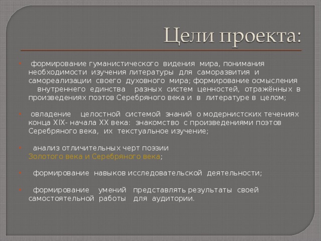  формирование гуманистического видения мира, понимания необходимости изучения литературы для саморазвития и самореализации своего духовного мира; формирование осмысления внутреннего единства разных систем ценностей, отражённых в произведениях поэтов Серебряного века и в литературе в целом;   овладение целостной системой знаний о модернистских течениях конца Х I Х- начала ХХ века: знакомство с произведениями поэтов Серебряного века, их текстуальное изучение;  анализ отличительных черт поэзии Золотого века и Серебряного века ;   формирование навыков исследовательской деятельности;    формирование умений представлять результаты своей самостоятельной работы для аудитории.  