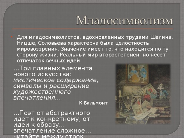Для младосимволистов, вдохновленных трудами Шелина, Ницше, Соловьева характерна была целостность мировоззрения. Значение имеет то, что находится по ту сторону жизни. Реальный мир второстепенен, но несет отпечаток вечных идей   … Три главных элемента нового искусства: мистическое содержание, символы и расширение художественного впечатления… К.Бальмонт  … Поэт от абстрактного идет к конкретному,  от идеи к образу…  впечатление сложное… читайте между строк… В.Брюсов 