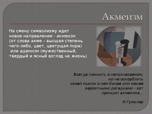 На смену символизму идет новое направление - акмеизм (от слова акме – высшая степень чего-либо, цвет, цветущая пора)  или адамизм (мужественный, твердый и ясный взгляд на жизнь) Всегда помнить о непознаваемом, но не оскорблять своей мысли о нем более или менее  вероятными догадками - вот принцип акмеизма…  Н.Гумилев 