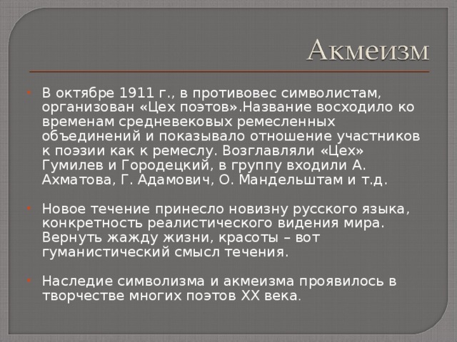 В октябре 1911 г., в противовес символистам, организован «Цех поэтов».Название восходило  ко временам средневековых ремесленных объединений и показывало отношение участников к поэзии как к ремеслу. Возглавляли «Цех» Гумилев и Городецкий, в группу входили А. Ахматова, Г. Адамович, О. Мандельштам и т.д.  Новое течение принесло новизну русского языка, конкретность реалистического видения мира. Вернуть жажду жизни, красоты – вот гуманистический смысл течения. Наследие символизма и акмеизма проявилось в творчестве многих поэтов XX века . 