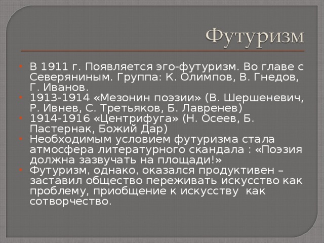 В 1911 г. Появляется эго-футуризм. Во главе с Северяниным. Группа: К. Олимпов, В. Гнедов, Г. Иванов. 1913-1914 «Мезонин поэзии» (В. Шершеневич, Р. Ивнев, С. Третьяков, Б. Лавренев) 1914-1916 «Центрифуга» (Н. Осеев, Б. Пастернак, Божий Дар) Необходимым условием футуризма стала атмосфера литературного скандала : «Поэзия должна зазвучать на площади!» Футуризм , однако , оказался продуктивен – заставил общество переживать искусство как проблему, приобщение к искусству как сотворчество. 