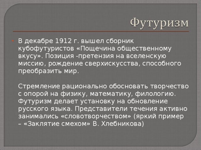 В декабре 1912 г. вышел сборник кубофутуристов «Пощечина общественному вкусу». Позиция - претензия на вселенскую миссию, рождение сверхискусства, способного преобразить мир.  Стремление рационально обосновать творчество с опорой на физику, математику, филологию. Футуризм делает установку на обновление русского языка. Представители течения активно занимались «словотворчеством» (яркий пример – «Заклятие смехом» В.  Хлебникова) 