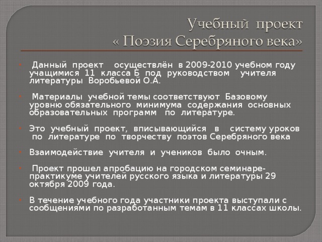  Данный проект осуществлён в 2009-2010  учебном году учащимися 11 класса Б под руководством учителя литературы Воробьевой О.А.  Материалы учебной темы соответствуют Базовому уровню обязательного минимума содержания основных образовательных программ по литературе.   Это учебный проект, вписывающийся в систему уроков по литературе по творчеству поэтов Серебряного века Взаимодействие учителя и учеников было очным.    Проект прошел апробацию на городском семинаре-практикуме учителей русского языка и литературы 29 октября 2009 года. В течение учебного года участники проекта выступали с сообщениями по разработанным темам в 11 классах школы. 