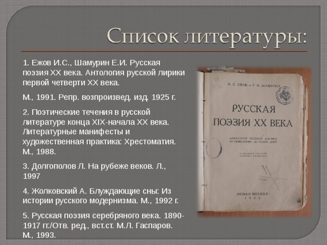 1. Ежов И.С., Шамурин Е.И. Русская поэзия ХХ века. Антология русской лирики первой четверти ХХ века. М., 1991. Репр. возпроизвед. изд. 1925 г. 2. Поэтические течения в русской литературе конца XIX -начала ХХ века. Литературные манифесты и художественная практика: Хрестоматия. М., 1988. 3. Долгополов Л. На рубеже веков. Л., 1997 4. Жолковский А. Блуждающие сны: Из истории русского модернизма. М., 1992 г. 5. Русская поэзия серебряного века. 1890-1917 гг. / Отв. ред., вст.ст. М.Л. Гаспаров. М., 1993. 