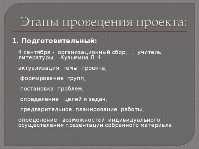1. Подготовительный:    4 сентября  - организационный сбор, , учитель литературы Кузьмина Л.Н. актуализация темы проекта,   формирование групп,   постановка проблем,  определение целей и задач,   предварительное планирование работы ,  определение возможностей индивидуального осуществления презентации собранного материала.  