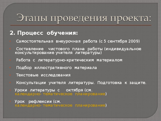 2. Процесс обучения:  Самостоятельная внеурочная работа  (с 5 сентября 2009)   Составление чистового плана работы  (индивидуальное консультирование учителя литературы)   Работа с литературно-критическим материалом   Подбор иллюстративного материала   Текстовые исследования   Консультации учителя литературы. Подготовка к защите.  Уроки литературы с октября ( см. календарно- тематическое  планирование )   Урок рефлексии (см. календарно- тематическое  планирование ) 