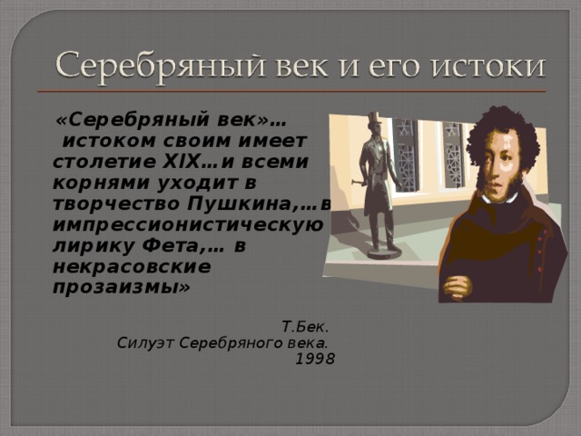  «Серебряный век»…  истоком своим имеет столетие Х I Х…и всеми корнями уходит в творчество Пушкина,…в импрессионистическую лирику Фета,… в некрасовские прозаизмы»  Т.Бек. Силуэт Серебряного века. 1998  
