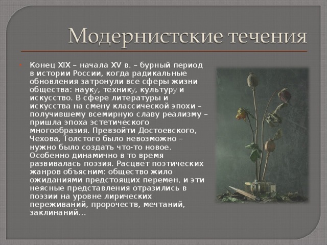 Конец XIX – начала XV в. – бурный период в истории России, когда радикальные обновления затронули все сферы жизни общества: наук у , техник у , культур у и искусство. В сфере литературы и искусства на смену классической эпохи – получившему всемирную славу реализму – пришла эпоха эстетического многообразия. Превзойти Достоевского, Чехова, Толстого было невозможно – нужно было создать что-то новое. Особенно динамично в то время развивалась поэзия. Расцвет поэтических жанров объясним: общество жило ожиданиями предстоящих перемен , и эти неясные представления отразились в поэзии на уровне лирических переживаний, пророчеств, мечтаний, заклинаний… 