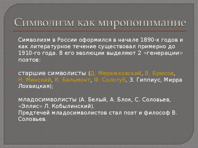 Символизм в России оформился в начале 1890-х годов и как литературное течение существовал примерно до 1910-го года. В его эволюции выделяют 2 «генерации» поэтов :  старшие символисты ( Д. Мережковский , В. Брюсов , Н. Минский , К. Бальмонт , Ф. Сологуб , З. Гиппиус, Мирра Лохвицкая);  младосимволисты (А. Белый, А. Блок, С. Соловьев, «Эллис» Л. Кобылинский).  Предтечей младосимволистов стал поэт и философ В. Соловьев. 
