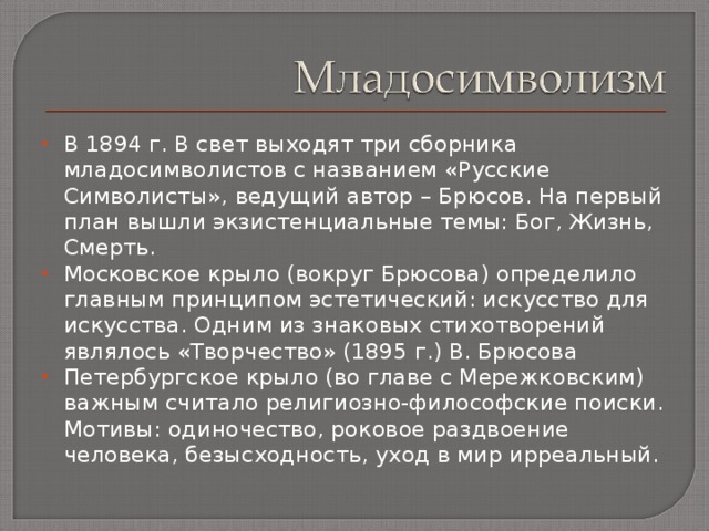 В 1894 г. В свет выходят три сборника младосимволистов с названием «Русские Символисты», ведущий автор – Брюсов. На первый план вышли экзистенциальные темы: Бог, Жизнь, Смерть. Московское крыло (вокруг Брюсова) определило главным принципом эстетический: искусство для искусства. Одним из знаковых стихотворений являлось «Творчество» (1895 г.) В. Брюсова Петербургское крыло (во главе с Мережковским) важным считало религиозно-философские поиски. Мотивы: одиночество, роковое раздвоение человека, безысходность, уход в мир ирреальный. 