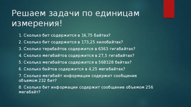 Решаем задачи по единицам измерения! 1. Сколько бит содержится в 16,75 байтах? 2. Сколько бит содержится в 173,25 килобайтах? 3. Сколько терабайтов содержится в 6363 гигабайтах? 4. Сколько мегабайтов содержится в 27,5 гигабайтах? 5. Сколько мегабайтов содержится в 568328 байтах? 6. Сколько байтов содержится в 4,25 мегабайтах? 7. Сколько мегабайт информации содержит сообщение объемом 232 бит? 8. Сколько бит информации содержит сообщение объемом 256 мегабайт? 