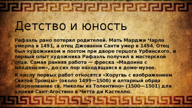 Детство и юность Рафаэль рано потерял родителей. Мать Марджи Чарла умерла в 1491, а отец Джованни Санти умер в 1494. Отец был художником и поэтом при дворе герцога Урбинского, и первый опыт художника Рафаэль получил в мастерской отца. Самая ранняя работа — фреска «Мадонна с младенцем», до сих пор находящаяся в доме-музее. К числу первых работ относятся «Хоругвь с изображением Святой Троицы» (около 1499—1500) и алтарный образ «Коронование св. Николы из Толентино» (1500—1501) для церкви Сант-Агостино в Читта ди Кастелло. 