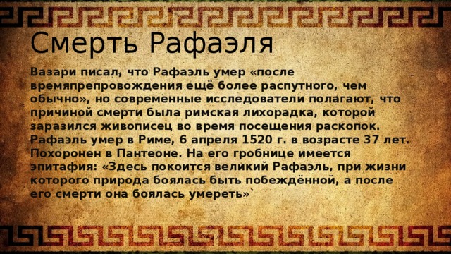 Смерть Рафаэля Вазари писал, что Рафаэль умер «после времяпрепровождения ещё более распутного, чем обычно», но современные исследователи полагают, что причиной смерти была римская лихорадка, которой заразился живописец во время посещения раскопок. Рафаэль умер в Риме, 6 апреля 1520 г. в возрасте 37 лет. Похоронен в Пантеоне. На его гробнице имеется эпитафия: «Здесь покоится великий Рафаэль, при жизни которого природа боялась быть побеждённой, а после его смерти она боялась умереть» 