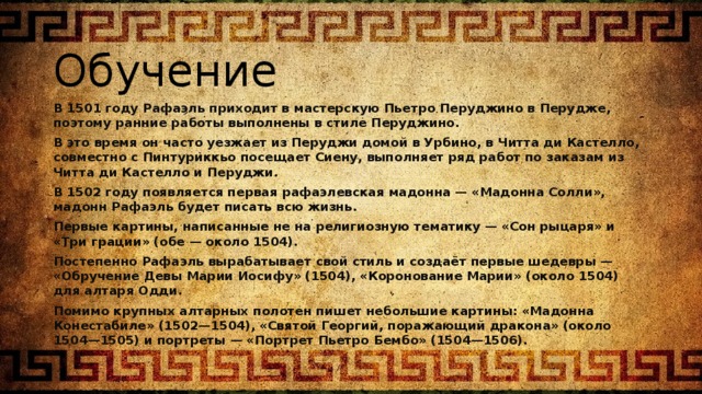 Обучение В 1501 году Рафаэль приходит в мастерскую Пьетро Перуджино в Перудже, поэтому ранние работы выполнены в стиле Перуджино. В это время он часто уезжает из Перуджи домой в Урбино, в Читта ди Кастелло, совместно с Пинтуриккьо посещает Сиену, выполняет ряд работ по заказам из Читта ди Кастелло и Перуджи. В 1502 году появляется первая рафаэлевская мадонна — «Мадонна Солли», мадонн Рафаэль будет писать всю жизнь. Первые картины, написанные не на религиозную тематику — «Сон рыцаря» и «Три грации» (обе — около 1504). Постепенно Рафаэль вырабатывает свой стиль и создаёт первые шедевры — «Обручение Девы Марии Иосифу» (1504), «Коронование Марии» (около 1504) для алтаря Одди. Помимо крупных алтарных полотен пишет небольшие картины: «Мадонна Конестабиле» (1502—1504), «Святой Георгий, поражающий дракона» (около 1504—1505) и портреты — «Портрет Пьетро Бембо» (1504—1506). 