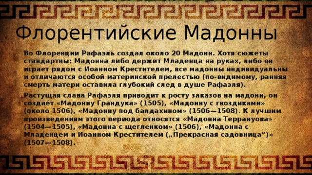 Флорентийские Мадонны Во Флоренции Рафаэль создал около 20 Мадонн. Хотя сюжеты стандартны: Мадонна либо держит Младенца на руках, либо он играет рядом с Иоанном Крестителем, все мадонны индивидуальны и отличаются особой материнской прелестью (по-видимому, ранняя смерть матери оставила глубокий след в душе Рафаэля). Растущая слава Рафаэля приводит к росту заказов на мадонн, он создаёт «Мадонну Грандука» (1505), «Мадонну с гвоздиками» (около 1506), «Мадонну под балдахином» (1506—1508). К лучшим произведениям этого периода относятся «Мадонна Террануова» (1504—1505), «Мадонна с щегленком» (1506), «Мадонна с Младенцем и Иоанном Крестителем („Прекрасная садовница“)» (1507—1508). 