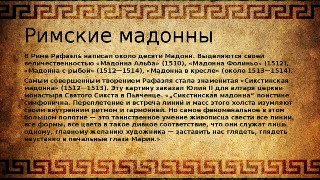 Римские мадонны В Риме Рафаэль написал около десяти Мадонн. Выделяются своей величественностью «Мадонна Альба» (1510), «Мадонна Фолиньо» (1512), «Мадонна с рыбой» (1512—1514), «Мадонна в кресле» (около 1513—1514). Самым совершенным творением Рафаэля стала знаменитая «Сикстинская мадонна» (1512—1513). Эту картину заказал Юлий II для алтаря церкви монастыря Святого Сикста в Пьяченце. «„Сикстинская мадонна“ поистине симфонична. Переплетение и встреча линий и масс этого холста изумляют своим внутренним ритмом и гармонией. Но самое феноменальное в этом большом полотне — это таинственное умение живописца свести все линии, все формы, все цвета в такое дивное соответствие, что они служат лишь одному, главному желанию художника — заставить нас глядеть, глядеть неустанно в печальные глаза Марии.» 