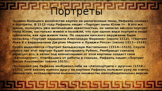 Портреты Помимо большого количества картин на религиозные темы, Рафаэль создаёт и портреты. В 1512 году Рафаэль пишет «Портрет папы Юлия II». В это же время, пользуясь уже величайшей известностью, он написал маслом портрет папы Юлия, настолько живой и похожий, что при одном виде портрета люди трепетали, как при живом папе. По заказам папского окружения были написаны «Портрет кардинала Алессандро Фарнезе» (около 1512), «Портрет Льва X с кардиналами Джулио Медичи и Луиджи Росси» (около 1517—1518). Особо выделяется «Портрет Бальдассаре Кастильоне» (1514—1515). Спустя много лет этот портрет будет копировать Рубенс, Рембрандт сначала зарисует его, а затем под впечатлением от этой картины создаст свой «Автопортрет». Отвлёкшись от работы в станцах, Рафаэль пишет «Портрет Биндо Альтовити» (около 1515). Последний раз Рафаэль изобразил себя на «Автопортрете с другом» (1518—1520), хотя какому именно другу на картине Рафаэль положил руку на плечо, неизвестно, исследователи выдвинули множество малоубедительных версий. 