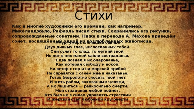 Стихи Как и многие художники его времени, как например, Микеланджело, Рафаэль писал стихи. Сохранились его рисунки, сопровождаемые сонетами. Ниже в переводе А. Махова приведён сонет, посвящённый одной из возлюбленных живописца. Амур, умерь слепящее сиянье Двух дивных глаз, ниспосланных тобой. Они сулят то хлад, то летний зной, Но нет в них малой капли состраданья. Едва познал я их очарованье, Как потерял свободу и покой. Ни ветер с гор и ни морской прибой Не справятся с огнём мне в наказанье. Готов безропотно сносить твой гнёт И жить рабом, закованным цепями, А их лишиться — равносильно смерти. Мои страдания любой поймёт, Кто был не в силах управлять страстями И жертвой стал любовной круговерти 