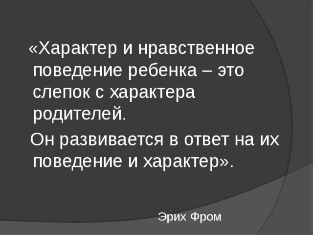  «Характер и нравственное поведение ребенка – это слепок с характера родителей.  Он развивается в ответ на их поведение и характер».  Эрих Фром 