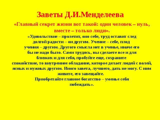 Заветы Д.И.Менделеева «Главный секрет жизни вот такой: один человек – нуль, вместе – только люди». «Удовольствие – пролетит, оно себе, труд оставит след долгой радости – он другим. Учение – себе, плод учения – другим. Другого смысла нет в ученье, иначе его бы не надо было. Сами трудясь, вы сделаете все и для близких и для себя, пробуйте еще, сохраните спокойствие, то внутреннее обладание, которое делает людей с волей, ясных и нужных другим. Иного завета, лучшего, дать не могу. С ним живите, его завещайте. Приобретайте главное богатство – уменье себя побеждать». 