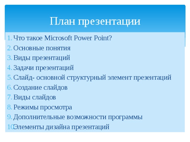 План презентации Что такое Мicrosoft Power Point? Основные понятия Виды презентаций Задачи презентаций Слайд- основной структурный элемент презентаций Создание слайдов Виды слайдов Режимы просмотра Дополнительные возможности программы Элементы дизайна презентаций 