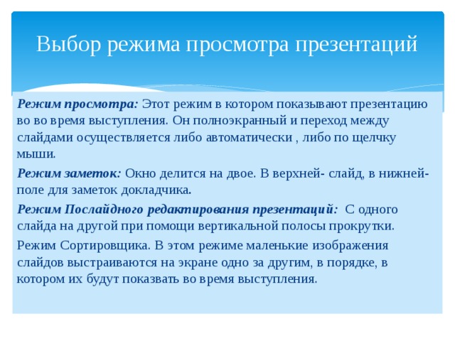 Выбор режима просмотра презентаций Режим просмотра: Этот режим в котором показывают презентацию во во время выступления. Он полноэкранный и переход между слайдами осуществляется либо автоматически , либо по щелчку мыши. Режим заметок: Окно делится на двое. В верхней- слайд, в нижней- поле для заметок докладчика . Режим Послайдного редактирования презентаций: С одного слайда на другой при помощи вертикальной полосы прокрутки. Режим Сортировщика. В этом режиме маленькие изображения слайдов выстраиваются на экране одно за другим, в порядке, в котором их будут показвать во время выступления. 