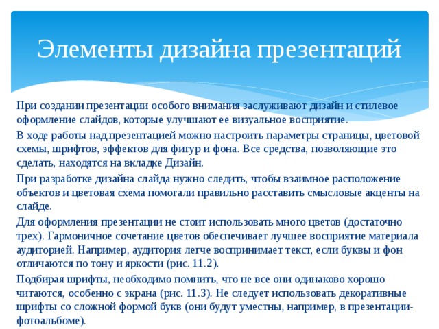 Элементы дизайна презентаций При создании презентации особого внимания заслуживают дизайн и стилевое оформление слайдов, которые улучшают ее визуальное восприятие. В ходе работы над презентацией можно настроить параметры страницы, цветовой схемы, шрифтов, эффектов для фигур и фона. Все средства, позволяющие это сделать, находятся на вкладке Дизайн. При разработке дизайна слайда нужно следить, чтобы взаимное расположение объектов и цветовая схема помогали правильно расставить смысловые акценты на слайде. Для оформления презентации не стоит использовать много цветов (достаточно трех). Гармоничное сочетание цветов обеспечивает лучшее восприятие материала аудиторией. Например, аудитория легче воспринимает текст, если буквы и фон отличаются по тону и яркости (рис. 11.2). Подбирая шрифты, необходимо помнить, что не все они одинаково хорошо читаются, особенно с экрана (рис. 11.3). Не следует использовать декоративные шрифты со сложной формой букв (они будут уместны, например, в презентации-фотоальбоме). 