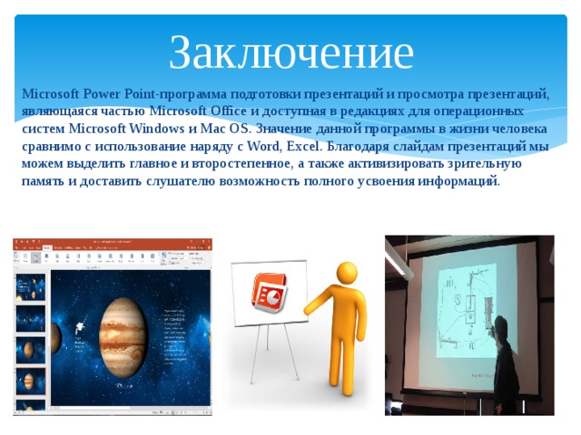 Заключение Microsoft Power Point-программа подготовки презентаций и просмотра презентаций, являющаяся частью Microsoft Office и доступная в редакциях для операционных систем Microsoft Windows и Mac OS. Значение данной программы в жизни человека сравнимо с использование наряду с Word, Excel. Благодаря слайдам презентаций мы можем выделить главное и второстепенное, а также активизировать зрительную память и доставить слушателю возможность полного усвоения информаций. 