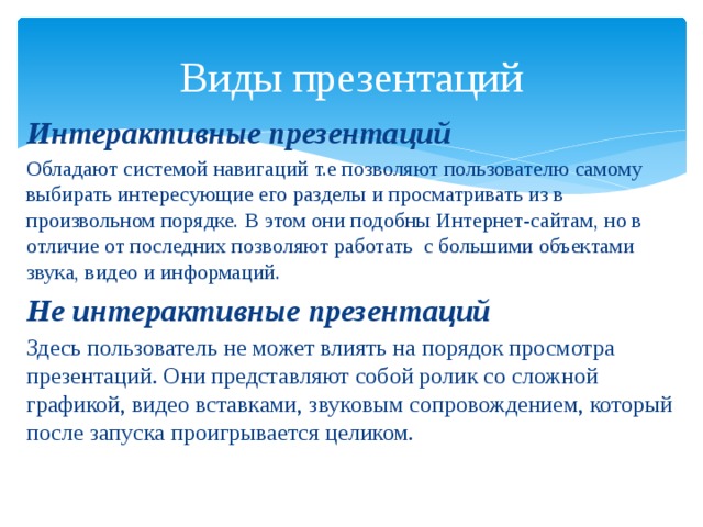 Виды презентаций Интерактивные презентаций Обладают системой навигаций т.е позволяют пользователю самому выбирать интересующие его разделы и просматривать из в произвольном порядке. В этом они подобны Интернет-сайтам, но в отличие от последних позволяют работать с большими объектами звука, видео и информаций. Не интерактивные презентаций Здесь пользователь не может влиять на порядок просмотра презентаций. Они представляют собой ролик со сложной графикой, видео вставками, звуковым сопровождением, который после запуска проигрывается целиком. 