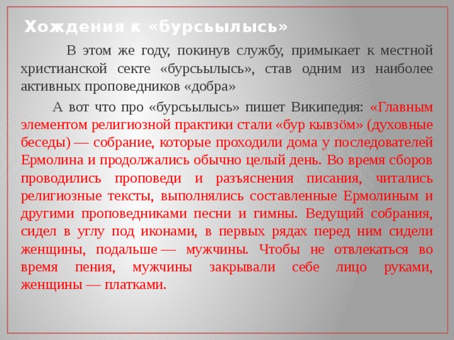 Хождения к «бурсьылысь»  В этом же году, покинув службу, примыкает к местной христианской секте «бурсьылысь», став одним из наиболее активных проповедников «добра»  А вот что про «бурсьылысь» пишет Википедия: «Главным элементом религиозной практики стали «бур кывзӧм» (духовные беседы) — собрание, которые проходили дома у последователей Ермолина и продолжались обычно целый день. Во время сборов проводились проповеди и разъяснения писания, читались религиозные тексты, выполнялись составленные Ермолиным и другими проповедниками песни и гимны. Ведущий собрания, сидел в углу под иконами, в первых рядах перед ним сидели женщины, подальше — мужчины. Чтобы не отвлекаться во время пения, мужчины закрывали себе лицо руками, женщины — платками. 