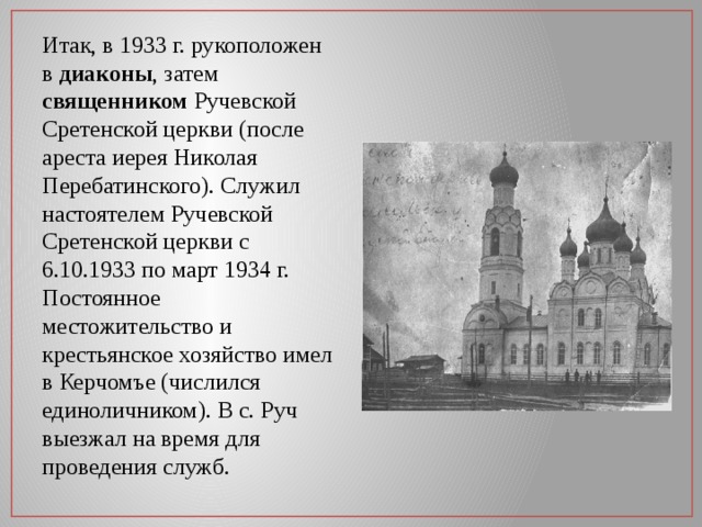 Итак, в 1933 г. рукоположен в диаконы , затем священником Ручевской Сретенской церкви (после ареста иерея Николая Перебатинского). Служил настоятелем Ручевской Сретенской церкви с 6.10.1933 по март 1934 г. Постоянное местожительство и крестьянское хозяйство имел в Керчомъе (числился единоличником). В с. Руч выезжал на время для проведения служб. 