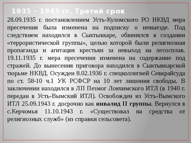 1935 – 1943 гг. Третий срок 28.09.1935 г. постановлением Усть-Куломского РО НКВД мера пресечения была изменена на подписку о невыезде. Под следствием находился в Сыктывкаре, обвинялся в создании «террористической группы», целью которой были религиозная пропаганда и агитация крестьян за невыход на лесосплав. 19.11.1935 г. мера пресечения изменена на содержание под стражей. До вынесения приговора находился в Сыктывкарской тюрьме НКВД. Осужден 8.02.1936 г. спецколлегией Севкрайсуда по ст. 58-10 ч.1 УК РСФСР на 10 лет лишения свободы. В заключении находился в ЛП Пезмог Локчимского ИТЛ (в 1940 г. передан в Усть-Вымский ИТЛ). Освобожден из Усть-Вымского ИТЛ 25.09.1943 г. досрочно как инвалид II группы . Вернулся в с.Керчомья 11.10.1943 г. «Существовал на средства от религиозных служб» (из справки сельсовета). 