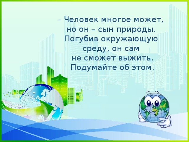 - Человек многое может, но он – сын природы. Погубив окружающую среду, он сам  не сможет выжить.  Подумайте об этом.      