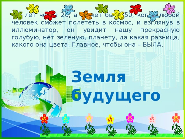 - И лет через 20, а может быть 50, когда любой человек сможет полететь в космос, и взглянув в иллюминатор, он увидит нашу прекрасную голубую, нет зеленую, планету, да какая разница, какого она цвета. Главное, чтобы она – БЫЛА.  Земля будущего 
