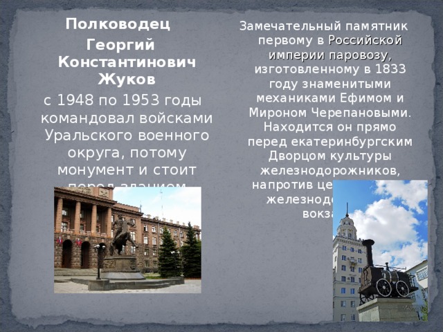 Полководец Георгий Константинович Жуков   с 1948 по 1953 годы командовал войсками Уральского военного округа, потому монумент и стоит перед зданием штаба. Замечательный памятник первому в Российской империи паровозу, изготовленному в 1833 году знаменитыми механиками Ефимом и Мироном Черепановыми. Находится он прямо перед екатеринбургским Дворцом культуры железнодорожников, напротив центрального железнодорожного вокзала. 