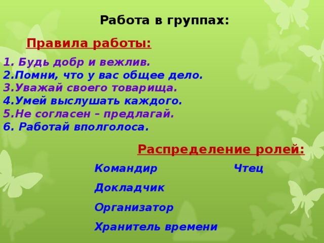 Работа в группах: Правила работы: 1. Будь добр и вежлив.  2.Помни, что у вас общее дело.  3.Уважай своего товарища.  4.Умей выслушать каждого.  5.Не согласен – предлагай.  6. Работай вполголоса. Распределение ролей: Командир Чтец Докладчик Организатор Хранитель времени 