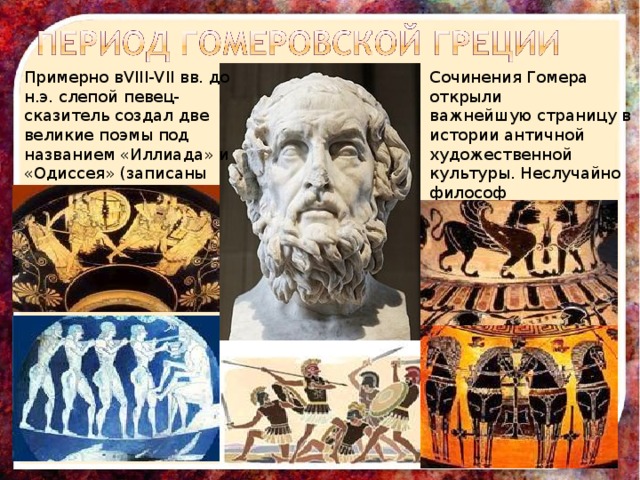 Примерно вVIII-VII вв. до н.э. слепой певец-сказитель создал две великие поэмы под названием «Иллиада» и «Одиссея» (записаны поэмы несколько столетий спустя) Сочинения Гомера открыли важнейшую страницу в истории античной художественной культуры. Неслучайно философ Платон назвал поэта « воспитателем Греции». 