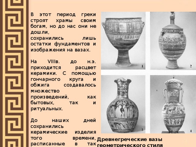 В этот период греки строят храмы своим богам, но до нас они не дошли, сохранились лишь остатки фундаментов и изображения на вазах. На VIIIв. до н.э. приходится расцвет керамики. С помощью гончарного круга и обжига создавалось множество произведений, как бытовых, так и ритуальных. До наших дней сохранились керамические изделия того времени, расписанные в так называемом геометрическом стиле» - орнаментом из кругов, ромбов, треугольников и т.д. Древнегреческие вазы геометрического стиля 