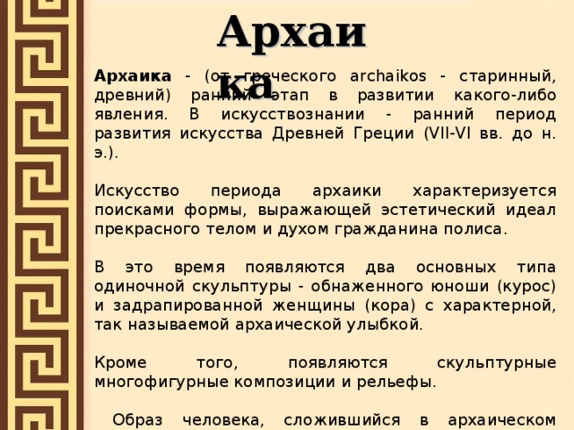 Архаика Архаика - (от греческого archaikos - старинный, древний) ранний этап в развитии какого-либо явления. В искусствознании - ранний период развития искусства Древней Греции (VII-VI вв. до н. э.). Искусство периода архаики характеризуется поисками формы, выражающей эстетический идеал прекрасного телом и духом гражданина полиса. В это время появляются два основных типа одиночной скульптуры - обнаженного юноши (курос) и задрапированной женщины (кора) с характерной, так называемой архаической улыбкой. Кроме того, появляются скульптурные многофигурные композиции и рельефы.  Образ человека, сложившийся в архаическом искусстве, обладает некоторыми чертами, близкими искусству Древнего Востока: некоторая условность изображения, статичность, торжественность. 