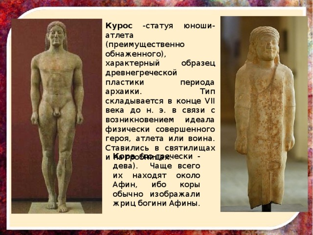 Курос -статуя юноши-атлета (преимущественно обнаженного), характерный образец древнегреческой пластики периода архаики. Тип складывается в конце VII века до н. э. в связи с возникновением идеала физически совершенного героя, атлета или воина. Ставились в святилищах и на гробницах. Кора (по-гречески - дева). Чаще всего их находят около Афин, ибо коры обычно изображали жриц богини Афины. 