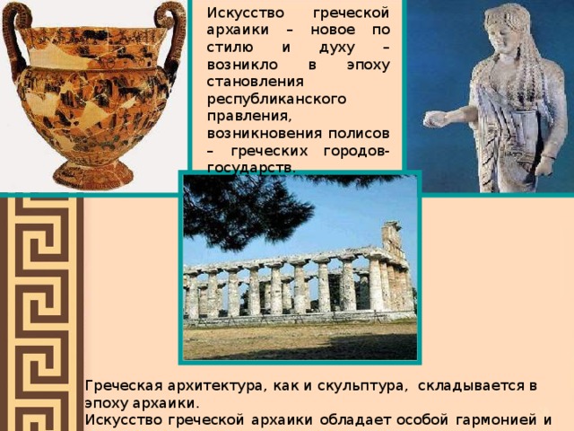 Искусство греческой архаики – новое по стилю и духу – возникло в эпоху становления республиканского правления, возникновения полисов – греческих городов-государств. Греческая архитектура, как и скульптура, складывается в эпоху архаики. Искусство греческой архаики обладает особой гармонией и поэтическим Чувством, оно обращено к человеку, отражает радость жизни. 